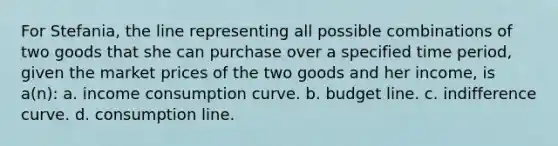 For Stefania, the line representing all possible combinations of two goods that she can purchase over a specified time period, given the market prices of the two goods and her income, is a(n): a. income consumption curve. b. budget line. c. indifference curve. d. consumption line.