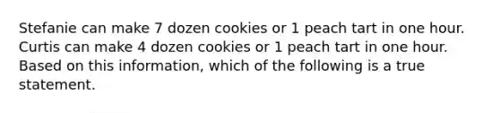 Stefanie can make 7 dozen cookies or 1 peach tart in one hour. Curtis can make 4 dozen cookies or 1 peach tart in one hour. Based on this information, which of the following is a true statement.