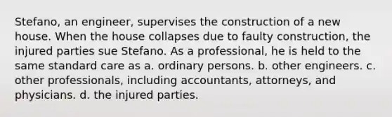 Stefano, an engineer, supervises the construction of a new house. When the house collapses due to faulty construction, the injured parties sue Stefano. As a professional, he is held to the same standard care as a. ordinary persons. b. other engineers. c. other professionals, including accountants, attorneys, and physicians. d. the injured parties.