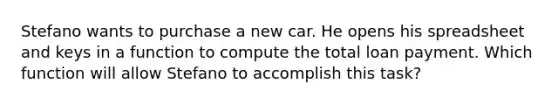 Stefano wants to purchase a new car. He opens his spreadsheet and keys in a function to compute the total loan payment. Which function will allow Stefano to accomplish this task?