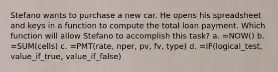 Stefano wants to purchase a new car. He opens his spreadsheet and keys in a function to compute the total loan payment. Which function will allow Stefano to accomplish this task? a. =NOW() b. =SUM(cells) c. =PMT(rate, nper, pv, fv, type) d. =IF(logical_test, value_if_true, value_if_false)