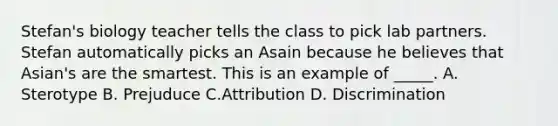 Stefan's biology teacher tells the class to pick lab partners. Stefan automatically picks an Asain because he believes that Asian's are the smartest. This is an example of _____. A. Sterotype B. Prejuduce C.Attribution D. Discrimination