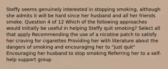 Steffy seems genuinely interested in stopping smoking, although she admits it will be hard since her husband and all her friends smoke. Question 4 of 12 Which of the following approaches would initially be useful in helping Steffy quit smoking? Select all that apply Recommending the use of a nicotine patch to satisfy her craving for cigarettes Providing her with literature about the dangers of smoking and encouraging her to "just quit" Encouraging her husband to stop smoking Referring her to a self-help support group