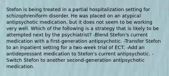 Stefon is being treated in a partial hospitalization setting for schizophreniform disorder. He was placed on an atypical antipsychotic medication, but it does not seem to be working very well. Which of the following is a strategy that is likely to be attempted next by the psychiatrist? -Blend Stefon's current medication with a first-generation antipsychotic. -Transfer Stefon to an inpatient setting for a two-week trial of ECT. -Add an antidepressant medication to Stefon's current antipsychotic. -Switch Stefon to another second-generation antipsychotic medication.