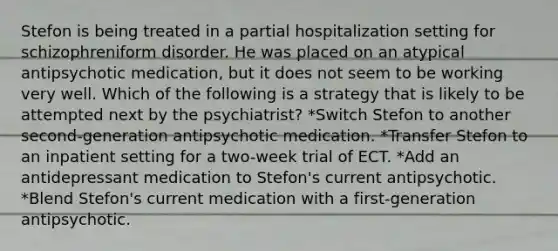 Stefon is being treated in a partial hospitalization setting for schizophreniform disorder. He was placed on an atypical antipsychotic medication, but it does not seem to be working very well. Which of the following is a strategy that is likely to be attempted next by the psychiatrist? *Switch Stefon to another second-generation antipsychotic medication. *Transfer Stefon to an inpatient setting for a two-week trial of ECT. *Add an antidepressant medication to Stefon's current antipsychotic. *Blend Stefon's current medication with a first-generation antipsychotic.