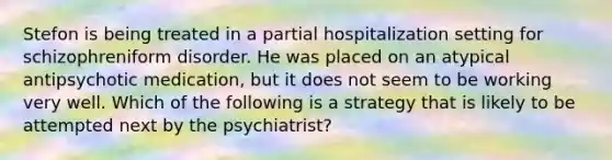 Stefon is being treated in a partial hospitalization setting for schizophreniform disorder. He was placed on an atypical antipsychotic medication, but it does not seem to be working very well. Which of the following is a strategy that is likely to be attempted next by the psychiatrist?