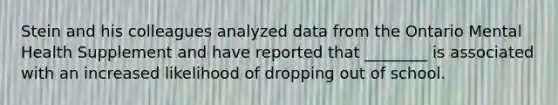 Stein and his colleagues analyzed data from the Ontario Mental Health Supplement and have reported that ________ is associated with an increased likelihood of dropping out of school.