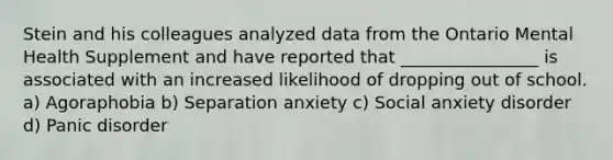 Stein and his colleagues analyzed data from the Ontario Mental Health Supplement and have reported that ________________ is associated with an increased likelihood of dropping out of school. a) Agoraphobia b) Separation anxiety c) Social anxiety disorder d) Panic disorder