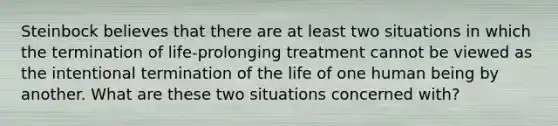 Steinbock believes that there are at least two situations in which the termination of life-prolonging treatment cannot be viewed as the intentional termination of the life of one human being by another. What are these two situations concerned with?