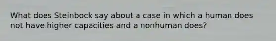 What does Steinbock say about a case in which a human does not have higher capacities and a nonhuman does?