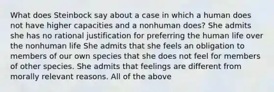 What does Steinbock say about a case in which a human does not have higher capacities and a nonhuman does? She admits she has no rational justification for preferring the human life over the nonhuman life She admits that she feels an obligation to members of our own species that she does not feel for members of other species. She admits that feelings are different from morally relevant reasons. All of the above