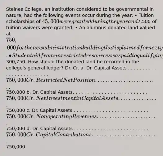 Steines College, an institution considered to be governmental in nature, had the following events occur during the year: • Tuition scholarships of 45,000 were granted during the year and7,500 of tuition waivers were granted. • An alumnus donated land valued at 750,000 for the new administration building that is planned for next year. • Student aid from unrestricted resources was paid to qualifying students in the amount of300,750. How should the donated land be recorded in the college's general ledger? Dr. Cr. a. Dr. Capital Assets . . . . . . . . . . . . . . . . . . . . . . . . . 750,000 Cr. Restricted Net Position . . . . . . . . . . . . . . . . . . . . . . . . . 750,000 b. Dr. Capital Assets. . . . . . . . . . . . . . . . . . . . . . . . . . 750,000 Cr. Net Investment in Capital Assets . . . . . . . . . . . . . . . . 750,000 c. Dr. Capital Assets . . . . . . . . . . . . . . . . . . . . . . . . . . 750,000 Cr. Nonoperating Revenues . . . . . . . . . . . . . . . . . . . . . . . . 750,000 d. Dr. Capital Assets . . . . . . . . . . . . . . . . . . . . . . . . . . 750,000 Cr. Capital Contributions . . . . . . . . . . . . . . . . . . . . . . . . . . 750,000