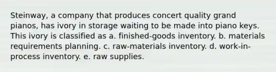 Steinway, a company that produces concert quality grand pianos, has ivory in storage waiting to be made into piano keys. This ivory is classified as a. finished-goods inventory. b. materials requirements planning. c. raw-materials inventory. d. work-in-process inventory. e. raw supplies.