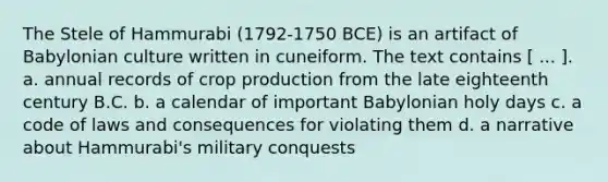 The Stele of Hammurabi (1792-1750 BCE) is an artifact of Babylonian culture written in cuneiform. The text contains [ ... ]. a. annual records of crop production from the late eighteenth century B.C. b. a calendar of important Babylonian holy days c. a code of laws and consequences for violating them d. a narrative about Hammurabi's military conquests