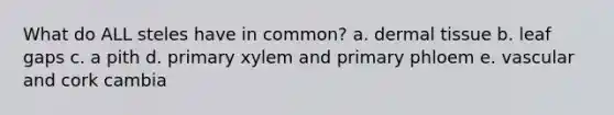 What do ALL steles have in common? a. dermal tissue b. leaf gaps c. a pith d. primary xylem and primary phloem e. vascular and cork cambia