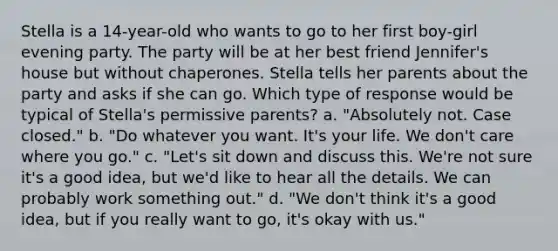 Stella is a 14-year-old who wants to go to her first boy-girl evening party. The party will be at her best friend Jennifer's house but without chaperones. Stella tells her parents about the party and asks if she can go. Which type of response would be typical of Stella's permissive parents? a. "Absolutely not. Case closed." b. "Do whatever you want. It's your life. We don't care where you go." c. "Let's sit down and discuss this. We're not sure it's a good idea, but we'd like to hear all the details. We can probably work something out." d. "We don't think it's a good idea, but if you really want to go, it's okay with us."