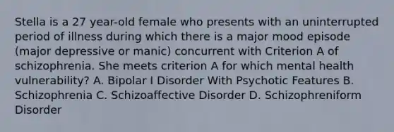 Stella is a 27 year-old female who presents with an uninterrupted period of illness during which there is a major mood episode (major depressive or manic) concurrent with Criterion A of schizophrenia. She meets criterion A for which mental health vulnerability? A. Bipolar I Disorder With Psychotic Features B. Schizophrenia C. Schizoaffective Disorder D. Schizophreniform Disorder