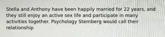 Stella and Anthony have been happily married for 22 years, and they still enjoy an active sex life and participate in many activities together. Psychology Sternberg would call their relationship