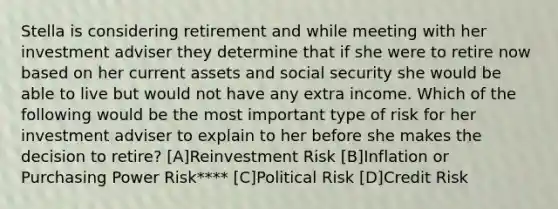 Stella is considering retirement and while meeting with her investment adviser they determine that if she were to retire now based on her current assets and social security she would be able to live but would not have any extra income. Which of the following would be the most important type of risk for her investment adviser to explain to her before she makes the decision to retire? [A]Reinvestment Risk [B]Inflation or Purchasing Power Risk**** [C]Political Risk [D]Credit Risk