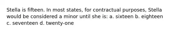 Stella is fifteen. In most states, for contractual purposes, Stella would be considered a minor until she is: a. sixteen b. eighteen c. seventeen d. twenty-one