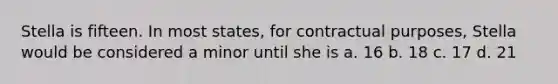 Stella is fifteen. In most states, for contractual purposes, Stella would be considered a minor until she is a. 16 b. 18 c. 17 d. 21