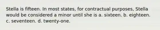 Stella is fifteen. In most states, for contractual purposes, Stella would be considered a minor until she is a. sixteen. b. eighteen. c. seventeen. d. twenty-one.