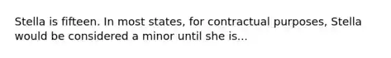 Stella is fifteen. In most states, for contractual purposes, Stella would be considered a minor until she is...