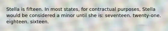 Stella is fifteen. In most states, for contractual purposes, Stella would be considered a minor until she is: seventeen. twenty-one. eighteen. sixteen.