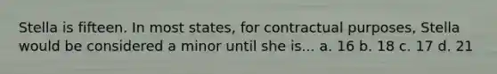 Stella is fifteen. In most states, for contractual purposes, Stella would be considered a minor until she is... a. 16 b. 18 c. 17 d. 21