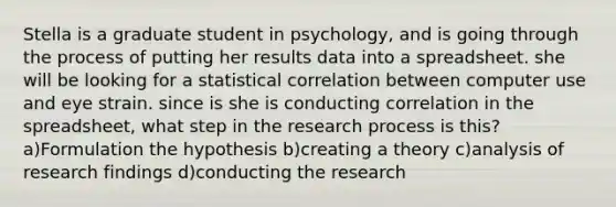 Stella is a graduate student in psychology, and is going through the process of putting her results data into a spreadsheet. she will be looking for a statistical correlation between computer use and eye strain. since is she is conducting correlation in the spreadsheet, what step in the research process is this? a)Formulation the hypothesis b)creating a theory c)analysis of research findings d)conducting the research