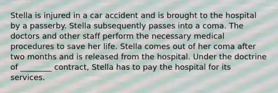 Stella is injured in a car accident and is brought to the hospital by a passerby. Stella subsequently passes into a coma. The doctors and other staff perform the necessary medical procedures to save her life. Stella comes out of her coma after two months and is released from the hospital. Under the doctrine of ________ contract, Stella has to pay the hospital for its services.