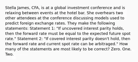 Stella James, CFA, is at a global investment conference and is relaxing between events at the hotel bar. She overhears two other attendees at the conference discussing models used to predict foreign exchange rates. They make the following statements: Statement 1: "If uncovered interest parity holds, then the forward rate must be equal to the expected future spot rate." Statement 2: "If covered interest parity doesn't hold, then the forward rate and current spot rate can be arbitraged." How many of the statements are most likely to be correct? Zero. One. Two.