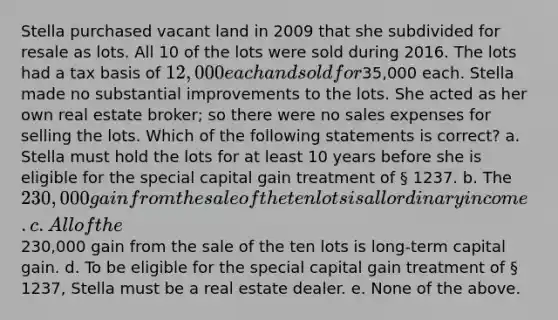 Stella purchased vacant land in 2009 that she subdivided for resale as lots. All 10 of the lots were sold during 2016. The lots had a tax basis of 12,000 each and sold for35,000 each. Stella made no substantial improvements to the lots. She acted as her own real estate broker; so there were no sales expenses for selling the lots. Which of the following statements is correct? a. Stella must hold the lots for at least 10 years before she is eligible for the special capital gain treatment of § 1237. b. The 230,000 gain from the sale of the ten lots is all ordinary income. c. All of the230,000 gain from the sale of the ten lots is long-term capital gain. d. To be eligible for the special capital gain treatment of § 1237, Stella must be a real estate dealer. e. None of the above.