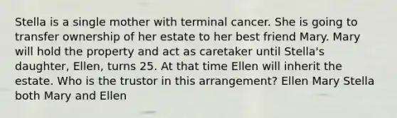 Stella is a single mother with terminal cancer. She is going to transfer ownership of her estate to her best friend Mary. Mary will hold the property and act as caretaker until Stella's daughter, Ellen, turns 25. At that time Ellen will inherit the estate. Who is the trustor in this arrangement? Ellen Mary Stella both Mary and Ellen