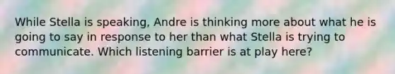 While Stella is speaking, Andre is thinking more about what he is going to say in response to her than what Stella is trying to communicate. Which listening barrier is at play here?