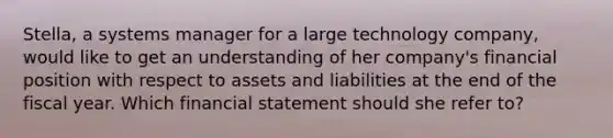 Stella, a systems manager for a large technology company, would like to get an understanding of her company's financial position with respect to assets and liabilities at the end of the fiscal year. Which financial statement should she refer to?