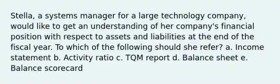 Stella, a systems manager for a large technology company, would like to get an understanding of her company's financial position with respect to assets and liabilities at the end of the fiscal year. To which of the following should she refer? a. Income statement b. Activity ratio c. TQM report d. Balance sheet e. Balance scorecard