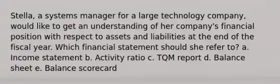 Stella, a systems manager for a large technology company, would like to get an understanding of her company's financial position with respect to assets and liabilities at the end of the fiscal year. Which financial statement should she refer to? a. <a href='https://www.questionai.com/knowledge/kCPMsnOwdm-income-statement' class='anchor-knowledge'>income statement</a> b. <a href='https://www.questionai.com/knowledge/kN2STsuxmJ-activity-ratio' class='anchor-knowledge'>activity ratio</a> c. TQM report d. <a href='https://www.questionai.com/knowledge/k1u07UMB1r-balance-sheet' class='anchor-knowledge'>balance sheet</a> e. Balance scorecard