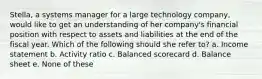 Stella, a systems manager for a large technology company, would like to get an understanding of her company's financial position with respect to assets and liabilities at the end of the fiscal year. Which of the following should she refer to? a. Income statement b. Activity ratio c. Balanced scorecard d. Balance sheet e. None of these