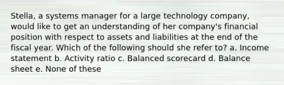 Stella, a systems manager for a large technology company, would like to get an understanding of her company's financial position with respect to assets and liabilities at the end of the fiscal year. Which of the following should she refer to? a. Income statement b. Activity ratio c. Balanced scorecard d. Balance sheet e. None of these