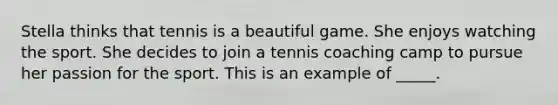 Stella thinks that tennis is a beautiful game. She enjoys watching the sport. She decides to join a tennis coaching camp to pursue her passion for the sport. This is an example of _____.