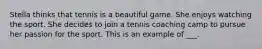 Stella thinks that tennis is a beautiful game. She enjoys watching the sport. She decides to join a tennis coaching camp to pursue her passion for the sport. This is an example of ___.