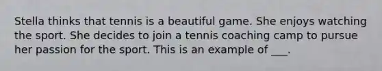 Stella thinks that tennis is a beautiful game. She enjoys watching the sport. She decides to join a tennis coaching camp to pursue her passion for the sport. This is an example of ___.