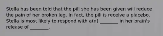 Stella has been told that the pill she has been given will reduce the pain of her broken leg. In fact, the pill is receive a placebo. Stella is most likely to respond with a(n) ________ in her brain's release of ________,