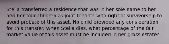 Stella transferred a residence that was in her sole name to her and her four children as joint tenants with right of survivorship to avoid probate of this asset. No child provided any consideration for this transfer. When Stella dies, what percentage of the fair market value of this asset must be included in her gross estate?