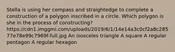 Stella is using her compass and straightedge to complete a construction of a polygon inscribed in a circle. Which polygon is she in the process of constructing? https://cdn1.imggmi.com/uploads/2019/6/1/14e14a3c0cf2a8c28577e78e99c7969f-full.jpg An isosceles triangle A square A regular pentagon A regular hexagon