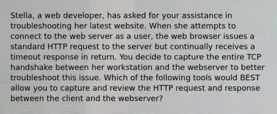 Stella, a web developer, has asked for your assistance in troubleshooting her latest website. When she attempts to connect to the web server as a user, the web browser issues a standard HTTP request to the server but continually receives a timeout response in return. You decide to capture the entire TCP handshake between her workstation and the webserver to better troubleshoot this issue. Which of the following tools would BEST allow you to capture and review the HTTP request and response between the client and the webserver?