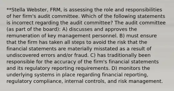 **Stella Webster, FRM, is assessing the role and responsibilities of her firm's audit committee. Which of the following statements is incorrect regarding the audit committee? The audit committee (as part of the board): A) discusses and approves the remuneration of key management personnel. B) must ensure that the firm has taken all steps to avoid the risk that the financial statements are materially misstated as a result of undiscovered errors and/or fraud. C) has traditionally been responsible for the accuracy of the firm's financial statements and its regulatory reporting requirements. D) monitors the underlying systems in place regarding financial reporting, regulatory compliance, internal controls, and risk management.