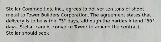 Stellar Commodities, Inc., agrees to deliver ten tons of sheet metal to Tower Builders Corporation. The agreement states that delivery is to be within "3" days, although the parties intend "30" days. Stellar cannot convince Tower to amend the contract. Stellar should seek