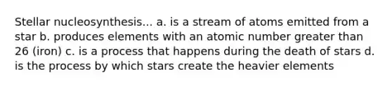 Stellar nucleosynthesis... a. is a stream of atoms emitted from a star b. produces elements with an atomic number <a href='https://www.questionai.com/knowledge/ktgHnBD4o3-greater-than' class='anchor-knowledge'>greater than</a> 26 (iron) c. is a process that happens during the death of stars d. is the process by which stars create the heavier elements